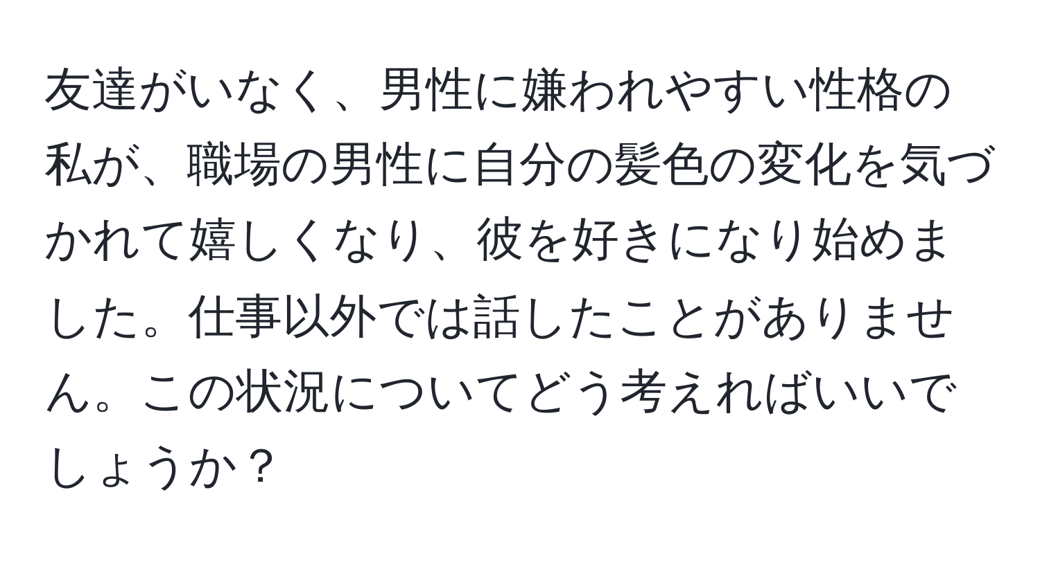 友達がいなく、男性に嫌われやすい性格の私が、職場の男性に自分の髪色の変化を気づかれて嬉しくなり、彼を好きになり始めました。仕事以外では話したことがありません。この状況についてどう考えればいいでしょうか？