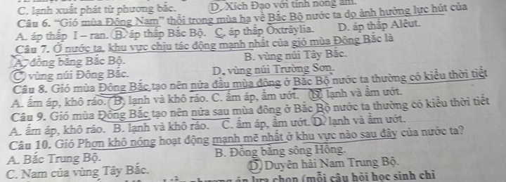 C. lạnh xuất phát từ phương bắc. D. Xích Đạo với tính nóng âm.
Câu 6. “Gió mùa Đông Nam” thổi trong mùa hạ về Bắc Bộ nước ta dọ ảnh hưởng lực hút của
A. áp thấp I - ran. B. áp thấp Bắc Bộ. C, áp thấp Oxtrâylia. D. áp thấp Alêut.
Câu 7. Ở nước ta, khu vực chịu tác động mạnh nhất của gió mùa Đông Bắc là
A đồng băng Bắc Bộ. B. vùng núi Tây Bắc.
C vùng núi Đông Bắc. D. vùng núi Trường Sơn.
Câu 8. Gió mùa Đông Bắc tạo nên nửa đầu mùa đông ở Bắc Bộ nước ta thường có kiểu thời tiết
A. ấm áp, khô ráo.(B) lạnh và khô ráo. C. ẩm áp, ẩm ướt. (D) lạnh và ẩm ướt.
Câu 9. Gió mùa Đông Bắc tạo nên nửa sau mùa đông ở Bắc Bộ nước ta thường có kiểu thời tiết
A. ấm áp, khô ráo. B. lạnh và khô ráo. C. ẩm áp, ẩm ướt. D. lạnh và ẩm ướt.
Câu 10. Gió Phợn khô nóng hoạt động mạnh mẽ nhất ở khu vực nào sau đây của nước ta?
A. Bắc Trung Bộ. B. Đông băng sông Hông.
C. Nam của vùng Tây Bắc. D) Duyên hải Nam Trung Bộ.
g n la chọn (mỗi câu hội học sinh chỉ