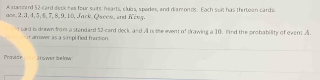 A standard 52 -card deck has four suits: hearts, clubs, spades, and diamonds. Each suit has thirteen cards: 
ace, 2, 3, 4, 5, 6, 7, 8, 9, 10, Jack, Queen, and King. 
he card is drawn from a standard 52 -card deck, and A is the event of drawing a 10. Find the probability of event A. 
our answer as a simplified fraction. 
_ 
_ 
Provide your answer below: 
_ 
_