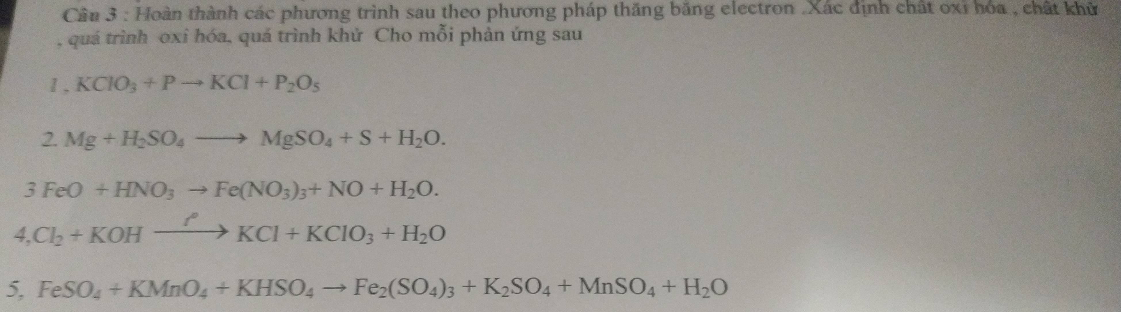 Hoàn thành các phương trình sau theo phương pháp thăng băng electron .Xác định chất oxỉ hóa , chất khử 
, quá trình oxi hóa, quá trình khử Cho mỗi phản ứng sau 
1 , KClO_3+Pto KCl+P_2O_5
2. Mg+H_2SO_4to MgSO_4+S+H_2O.
3FeO+HNO_3to Fe(NO_3)_3+NO+H_2O. 
4, Cl_2+KOHxrightarrow PKCl+KClO_3+H_2O
5, FeSO_4+KMnO_4+KHSO_4to Fe_2(SO_4)_3+K_2SO_4+MnSO_4+H_2O