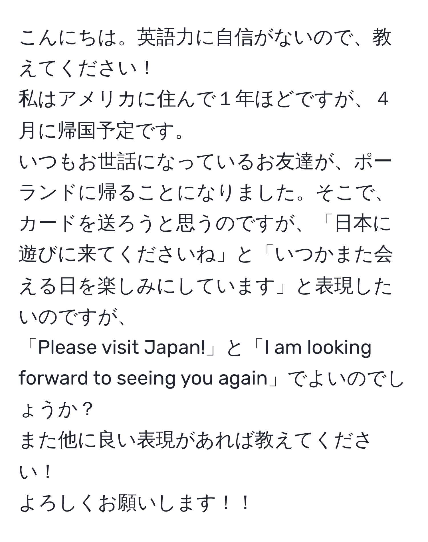 こんにちは。英語力に自信がないので、教えてください！  
私はアメリカに住んで１年ほどですが、４月に帰国予定です。  
いつもお世話になっているお友達が、ポーランドに帰ることになりました。そこで、カードを送ろうと思うのですが、「日本に遊びに来てくださいね」と「いつかまた会える日を楽しみにしています」と表現したいのですが、  
「Please visit Japan!」と「I am looking forward to seeing you again」でよいのでしょうか？  
また他に良い表現があれば教えてください！  
よろしくお願いします！！