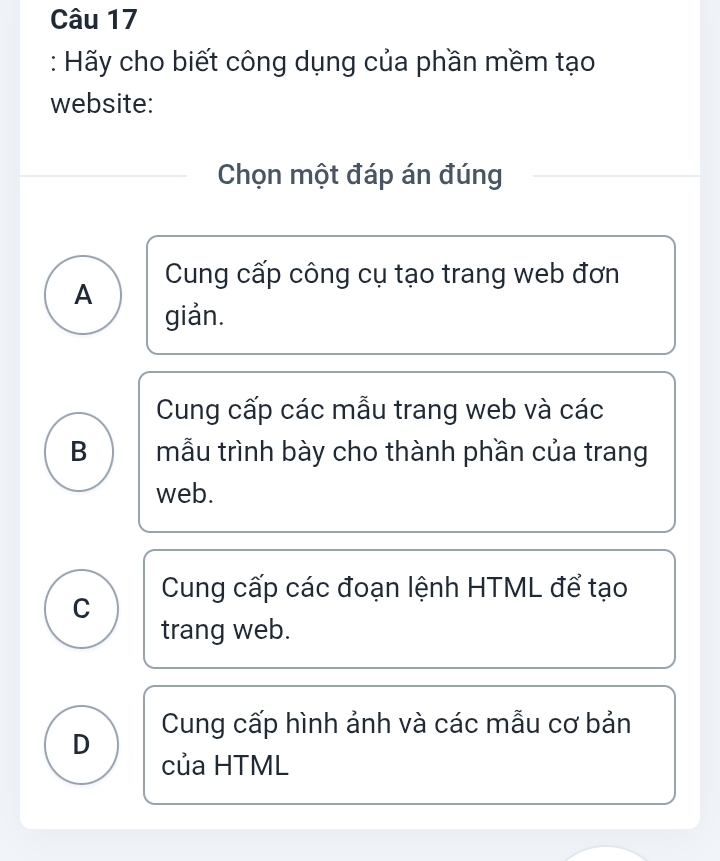 Hãy cho biết công dụng của phần mềm tạo
website:
Chọn một đáp án đúng
A Cung cấp công cụ tạo trang web đơn
giản.
Cung cấp các mẫu trang web và các
B mẫu trình bày cho thành phần của trang
web.
C Cung cấp các đoạn lệnh HTML để tạo
trang web.
D Cung cấp hình ảnh và các mẫu cơ bản
của HTML