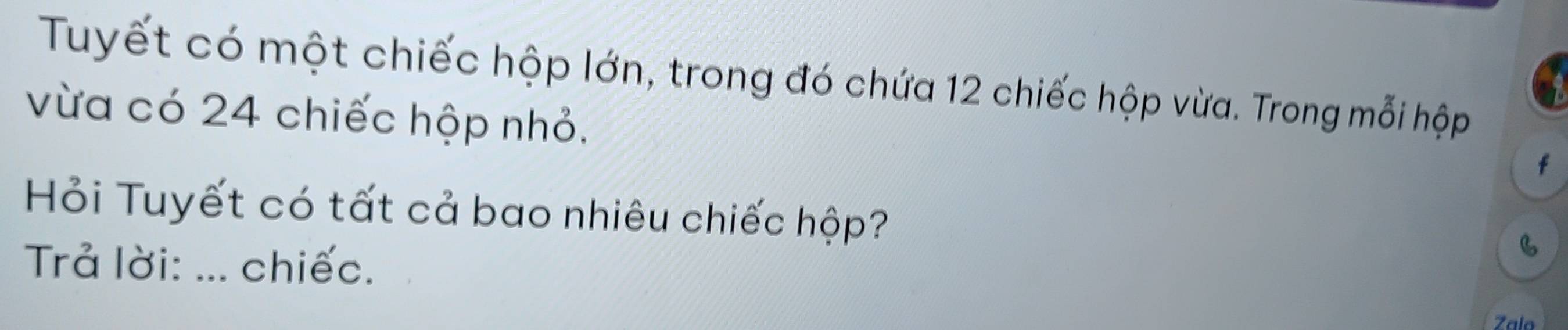 Tuyết có một chiếc hộp lớn, trong đó chứa 12 chiếc hộp vừa. Trong mỗi hộp 
vừa có 24 chiếc hộp nhỏ. 
f 
Hỏi Tuyết có tất cả bao nhiêu chiếc hộp? 
Trả lời: ... chiếc. 
B 
Zalo