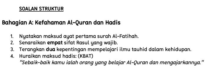 SOALAN STRUKTUR 
Bahagian A: Kefahaman Al-Quran dan Hadis 
1. Nyatakan maksud ayat pertama surah Al-Fatihah. 
2. Senaraikan empat sifat Rasul yang wajib. 
3. Terangkan dua kepentingan mempelajari ilmu tauhid dalam kehidupan. 
4. Huraikan maksud hadis: (KBAT) 
''Sebaik-baik kamu ialah orang yang belajar Al-Quran dan mengajarkannya.''