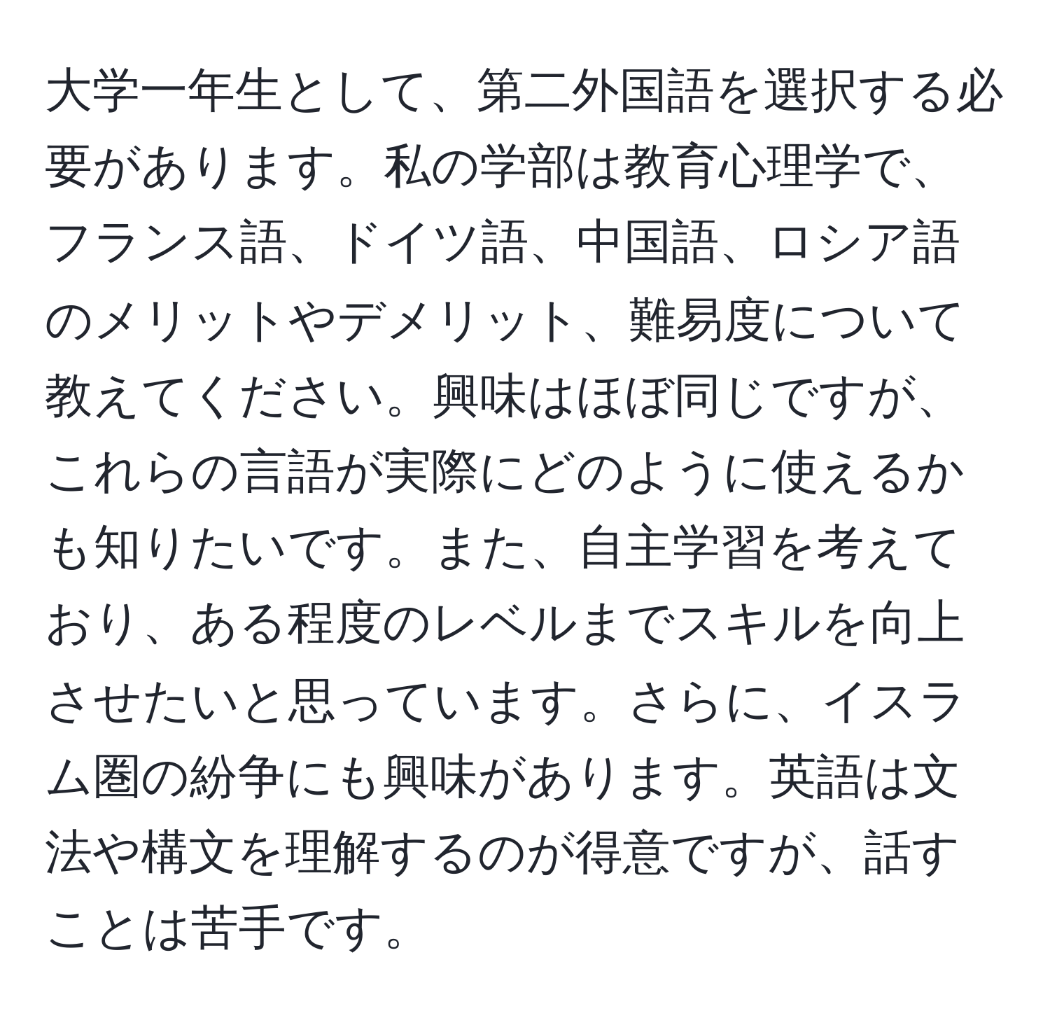 大学一年生として、第二外国語を選択する必要があります。私の学部は教育心理学で、フランス語、ドイツ語、中国語、ロシア語のメリットやデメリット、難易度について教えてください。興味はほぼ同じですが、これらの言語が実際にどのように使えるかも知りたいです。また、自主学習を考えており、ある程度のレベルまでスキルを向上させたいと思っています。さらに、イスラム圏の紛争にも興味があります。英語は文法や構文を理解するのが得意ですが、話すことは苦手です。