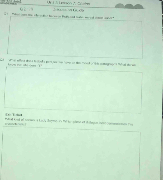 ACADEMIES Unit 3 Lesson 7: Chains 
Discussion Guide 
Q1 What does the interaction between Ruth and Isabel reveal about Isabel? 
Q3 What effect does Isabel's perspective have on the mood of this paragraph? What do we 
know that she doesn't? 
Exit Ticket 
What kind of person is Lady Seymour? Which piece of diallogue best demonstrates this 
characteristic?