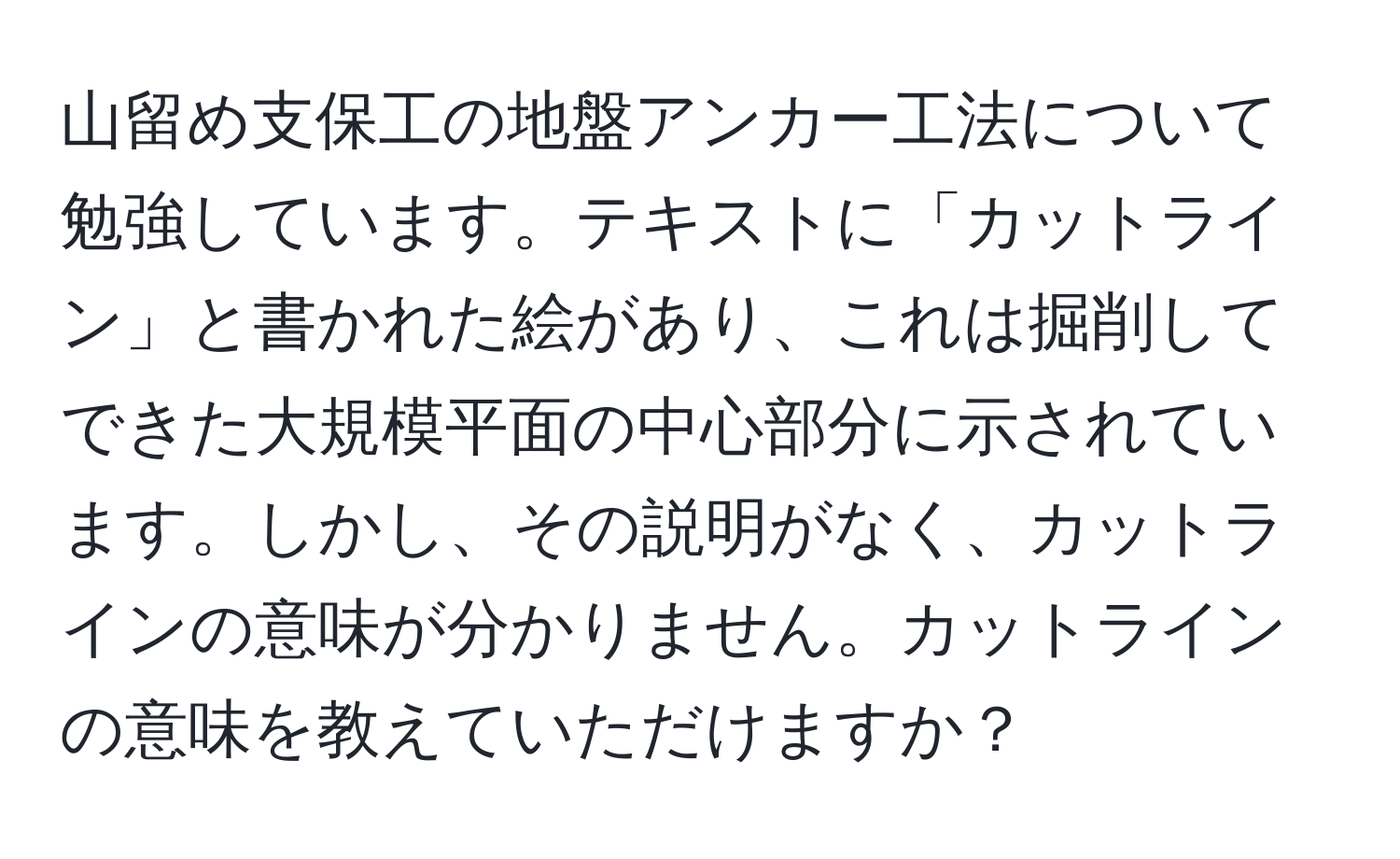 山留め支保工の地盤アンカー工法について勉強しています。テキストに「カットライン」と書かれた絵があり、これは掘削してできた大規模平面の中心部分に示されています。しかし、その説明がなく、カットラインの意味が分かりません。カットラインの意味を教えていただけますか？