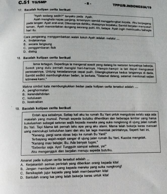 YG/SMP
- 8 - TPPU/B.INDONESIA/19
17. Bacalah kutipan cerita berikut!
"Ayah sedang sedih?" tanyaku pada Ayah.
Ayah mengheia napas panjang, tersenyum sambil menggelengkan kepala. Aku berpegang
pada tangan Ayah erat-erat, Dikecupnya dahiku, diusapnya kepalaku, Sambil berjalan menyusuri
taman, Ayah menceritakan dongeng seorang putri. Ah, betapa Ayah ingin membuatku bahagia
hari itu.
Cara pengarang menggambarkan watak tokoh Ayah adalah melalui ....
A. tindakannya
B. secara langsung
C. penggambaran fisik
D. dialog
18. Bacalah kutipan cerita berikutl
Isma tertegun. Sepertinya ia mengenal sosok yang datang ke restoran tempatnya bekerja.
Sosok yang dulu pernah mengisi hari-harinya. Hampir-hampir ia tak dapat menguasai
perasaannya. Untung kesadarannya cepat pulih, Ditangkupkannya kedua langannya di dada.
Sambil sedikit membungkukkan badan, ia berkata, "Selamat datang, selamat menikmati sajian
istimewa kami."
Makna simbol kata membungkukkan badan pada kutipan cerita tersebut adalah ....
A. penghormatan
B. kerendahdirian
C. ketulusan
D. keakraban
19. Bacalah kutipan cerita berikutl
Entah apa sebabnya. Setiap kali aku ke rumah Bu Yani untuk mengobras selalu saja ada
masalah yang muncul. Pernah sepeda bututku dihentikan dan beberapa lembar uang harus
kukeluarkan sebagai setoran wajib kepada mereka yang suka nongkrong di ujung jalan rumah
Bu Yati, Tapi Mama tak pernah tahu apa yang aku alami, Mama telah bekerja keras mencari
uang mencukupi kebutuhan kami dan aku tak tega menolak perintahnya, Seperti hari ini,
"Kenang, pergi sana obras baju ke rumah Bu Yanil"
Terbayang wajah-wajah sangar di ujung jalan rumah Bu Yani. Kucoba mengelak.
"Kenang mau belajar, Bu. Ada banyak tugas."
"Sebentar saja. Ayo! Tungguin sampai selesai, ya!"
Aku mengangguk dan berjalan menuju sepeda bututku.
Amanat pada kutipan cerita tersebut adalah ...
A. Kerjakanlah semua perintah yang diberikan orang kepada kita!
B. Jangan memberikan uang kepada mereka yang suka nongkrong!
C. Bersikaplah jujur kepada yang telah membesarkan kita!
D. Bantulah orang tua yang telah bekerja keras untuk kita!