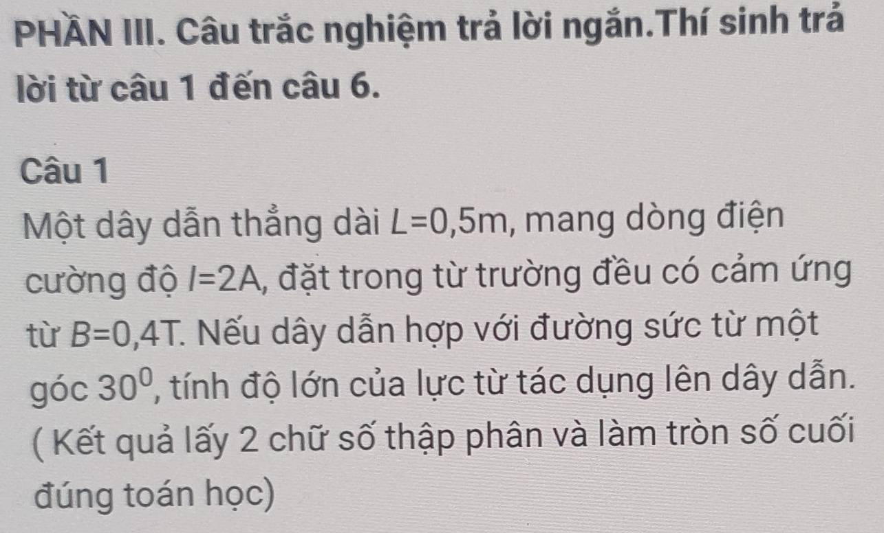 PHÄN III. Câu trắc nghiệm trả lời ngắn.Thí sinh trả 
lời từ câu 1 đến câu 6. 
Câu 1 
Một dây dẫn thẳng dài L=0,5m , mang dòng điện 
cường độ I=2A 1, đặt trong từ trường đều có cảm ứng 
từ B=0,4T :. Nếu dây dẫn hợp với đường sức từ một 
góc 30° , tính độ lớn của lực từ tác dụng lên dây dẫn. 
( Kết quả lấy 2 chữ số thập phân và làm tròn số cuối 
đúng toán học)