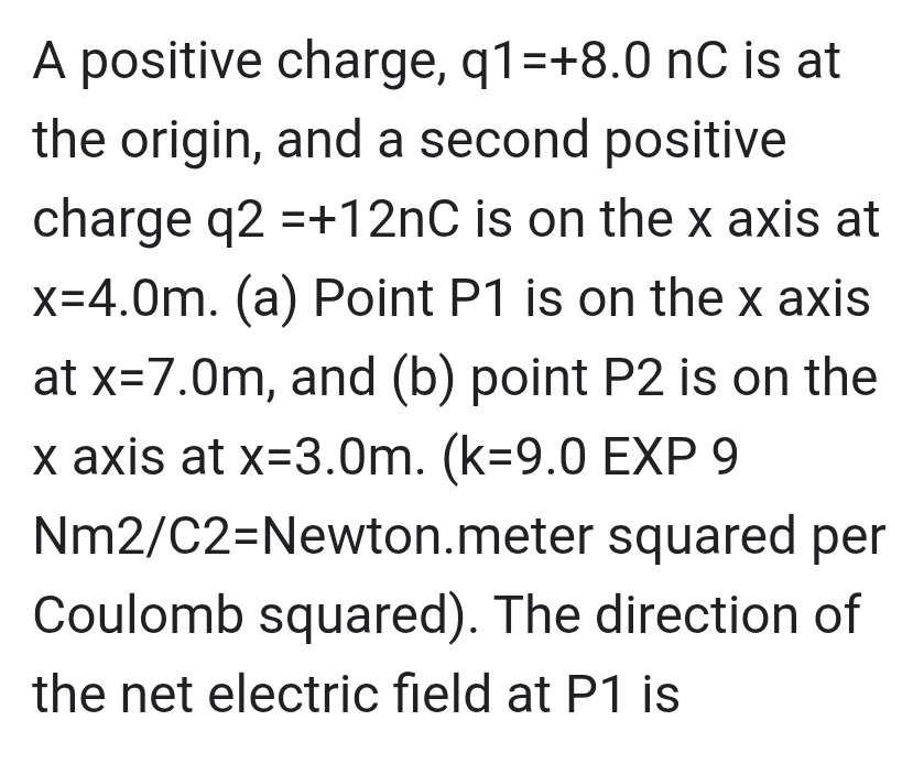 A positive charge, q1=+8.0nC is at 
the origin, and a second positive 
charge q2=+12nC is on the x axis at
x=4.0m. (a) Point P1 is on the x axis 
at x=7.0m , and (b) point P2 is on the
x axis at x=3.0m.(k=9.0 EXF . 3
Nm2/C2= :Newton.meter squared per 
Coulomb squared). The direction of 
the net electric field at P1 is