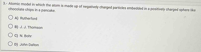 3.- Atomic model in which the atom is made up of negatively charged particles embedded in a positively charged sphere like
chocolate chips in a pancake.
A) Rutherford
B) J. J. Thomson
C) N. Bohr
D) John Dalton