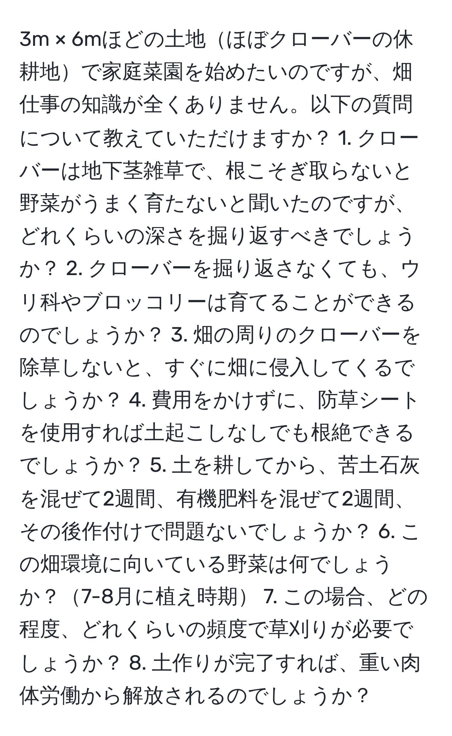 3m × 6mほどの土地ほぼクローバーの休耕地で家庭菜園を始めたいのですが、畑仕事の知識が全くありません。以下の質問について教えていただけますか？ 1. クローバーは地下茎雑草で、根こそぎ取らないと野菜がうまく育たないと聞いたのですが、どれくらいの深さを掘り返すべきでしょうか？ 2. クローバーを掘り返さなくても、ウリ科やブロッコリーは育てることができるのでしょうか？ 3. 畑の周りのクローバーを除草しないと、すぐに畑に侵入してくるでしょうか？ 4. 費用をかけずに、防草シートを使用すれば土起こしなしでも根絶できるでしょうか？ 5. 土を耕してから、苦土石灰を混ぜて2週間、有機肥料を混ぜて2週間、その後作付けで問題ないでしょうか？ 6. この畑環境に向いている野菜は何でしょうか？7-8月に植え時期 7. この場合、どの程度、どれくらいの頻度で草刈りが必要でしょうか？ 8. 土作りが完了すれば、重い肉体労働から解放されるのでしょうか？