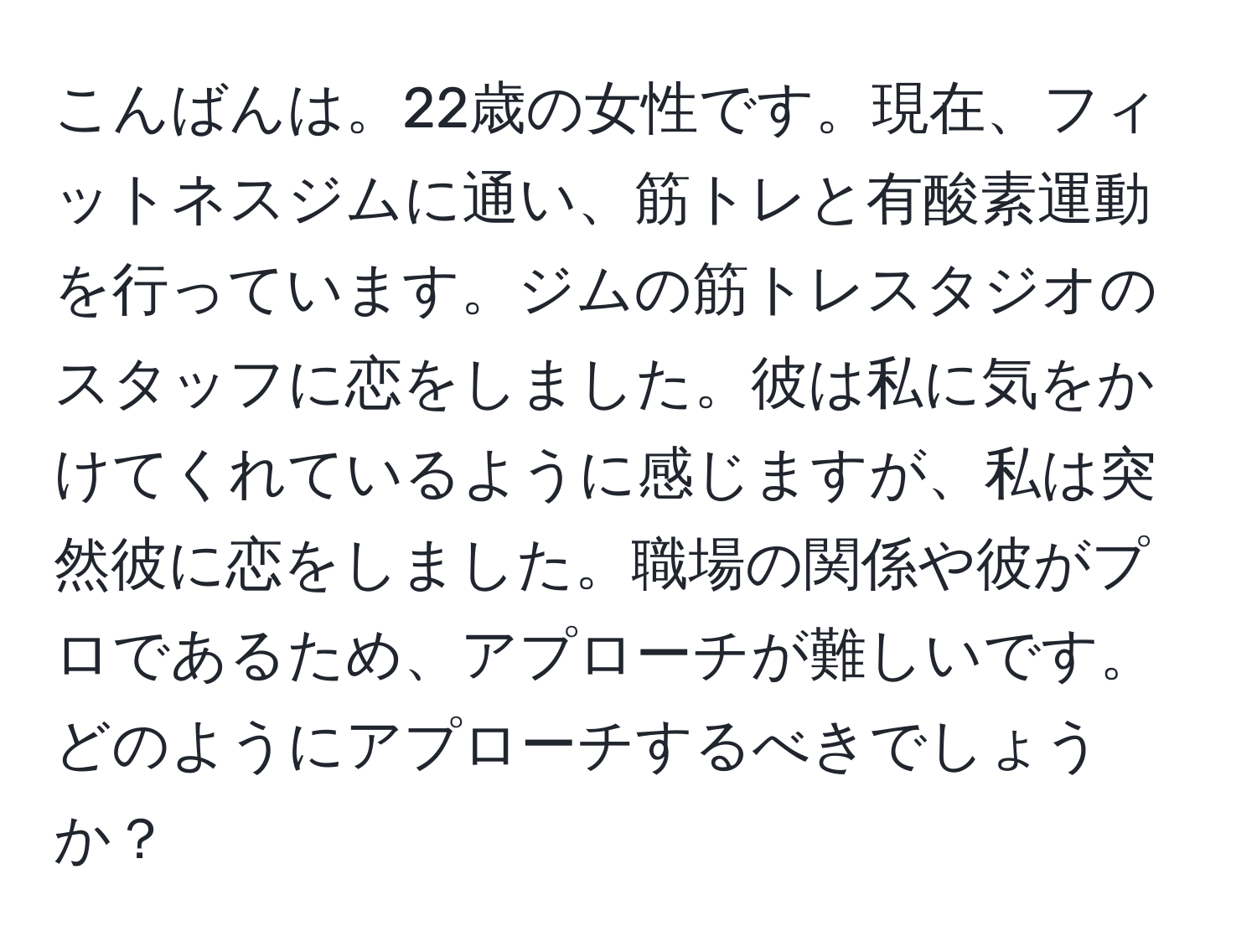 こんばんは。22歳の女性です。現在、フィットネスジムに通い、筋トレと有酸素運動を行っています。ジムの筋トレスタジオのスタッフに恋をしました。彼は私に気をかけてくれているように感じますが、私は突然彼に恋をしました。職場の関係や彼がプロであるため、アプローチが難しいです。どのようにアプローチするべきでしょうか？