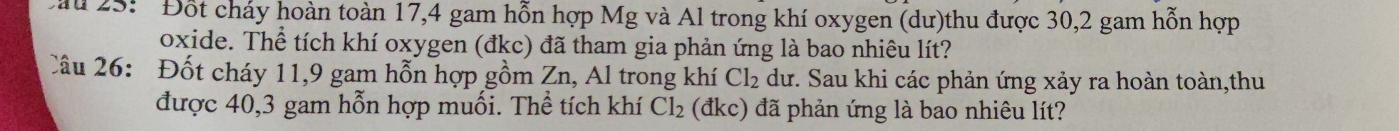 au 25: ' Đốt cháy hoàn toàn 17,4 gam hỗn hợp Mg và Al trong khí oxygen (dư)thu được 30, 2 gam hỗn hợp 
oxide. Thể tích khí oxygen (đkc) đã tham gia phản ứng là bao nhiêu lít? 
Câu 26: Đốt cháy 11, 9 gam hỗn hợp gồm Zn, Al trong khí Cl_2 dư. Sau khi các phản ứng xảy ra hoàn toàn,thu 
được 40, 3 gam hỗn hợp muối. Thể tích khí Cl_2 (đkc) đã phản ứng là bao nhiêu lít?