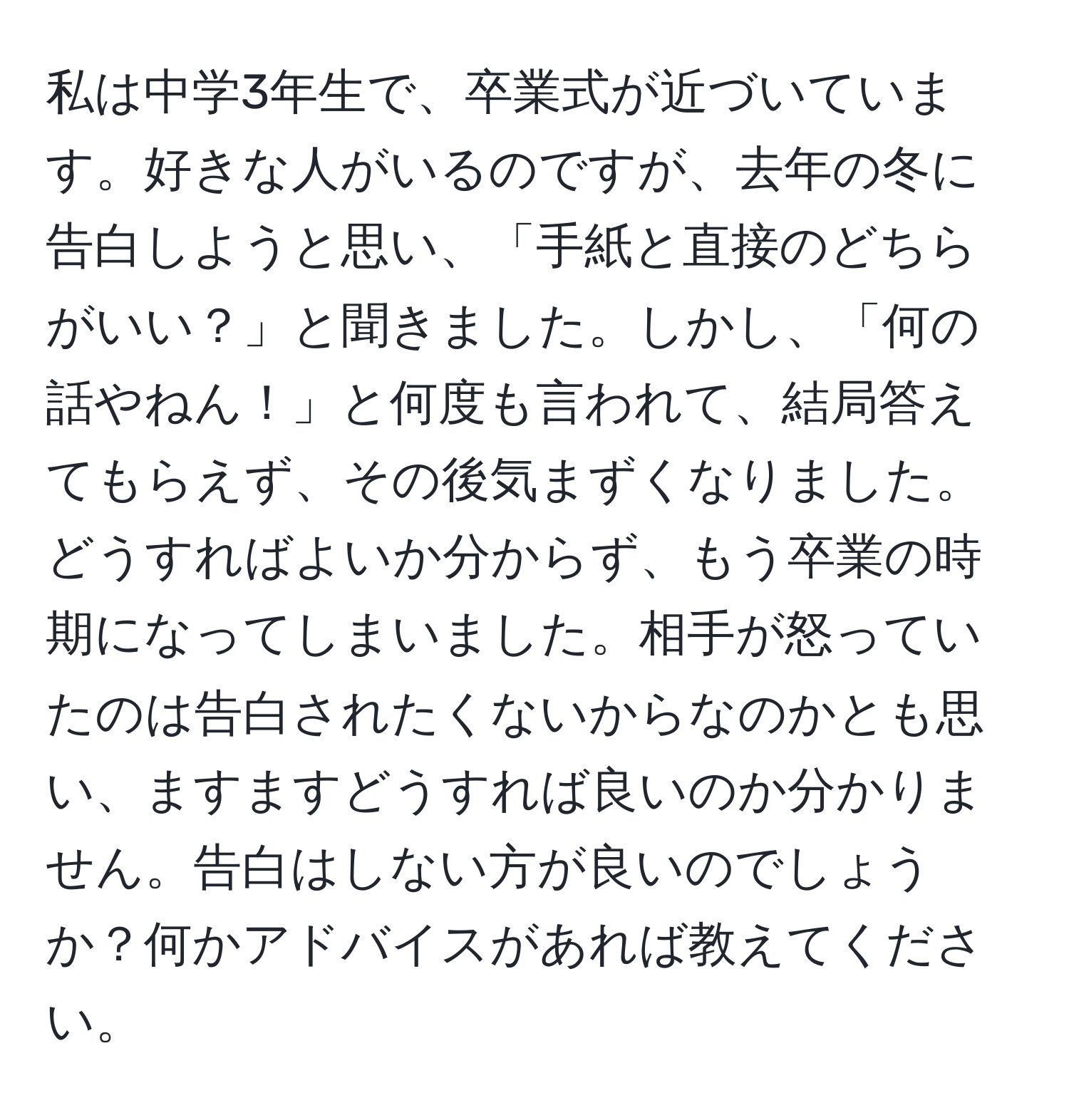 私は中学3年生で、卒業式が近づいています。好きな人がいるのですが、去年の冬に告白しようと思い、「手紙と直接のどちらがいい？」と聞きました。しかし、「何の話やねん！」と何度も言われて、結局答えてもらえず、その後気まずくなりました。どうすればよいか分からず、もう卒業の時期になってしまいました。相手が怒っていたのは告白されたくないからなのかとも思い、ますますどうすれば良いのか分かりません。告白はしない方が良いのでしょうか？何かアドバイスがあれば教えてください。