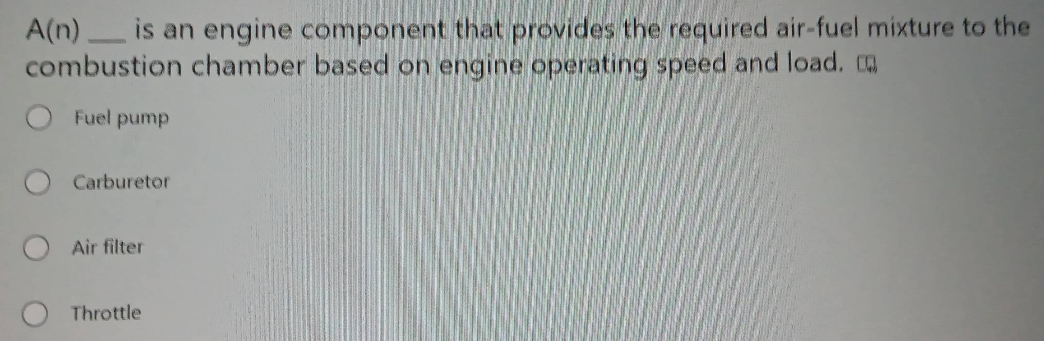 A(n) _is an engine component that provides the required air-fuel mixture to the
combustion chamber based on engine operating speed and load. [
Fuel pump
Carburetor
Air filter
Throttle
