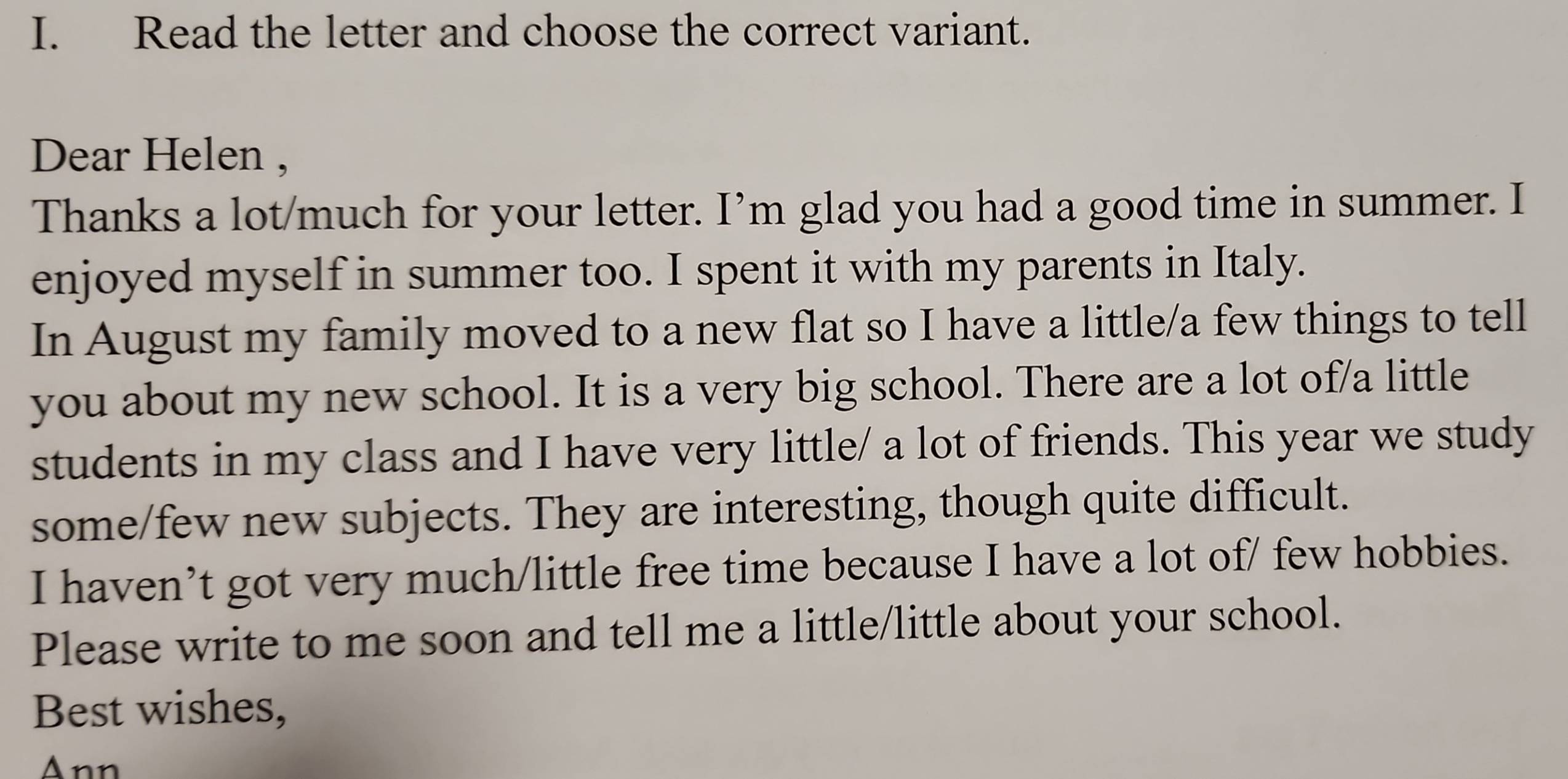 Read the letter and choose the correct variant. 
Dear Helen , 
Thanks a lot/much for your letter. I’m glad you had a good time in summer. I 
enjoyed myself in summer too. I spent it with my parents in Italy. 
In August my family moved to a new flat so I have a little/a few things to tell 
you about my new school. It is a very big school. There are a lot of/a little 
students in my class and I have very little/ a lot of friends. This year we study 
some/few new subjects. They are interesting, though quite difficult. 
I haven’t got very much/little free time because I have a lot of/ few hobbies. 
Please write to me soon and tell me a little/little about your school. 
Best wishes, 
Ann