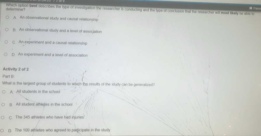 Which option best describes the type of investigation the researcher is conducting and the type of conclusion that the researcher will most likely be able to
determine?
I Paus
A An observational study and causal relationship
B. An observational study and a level of assocjation
C An experiment and a causal relationship
D. An experiment and a level of association
Activity 2 of 2
Part B:
What is the largest group of students to which the results of the study can be generalized?
A All students in the school
B All student athletes in the school
C. The 345 athletes who have had injuries
D. The 100 athletes who agreed to participate in the study