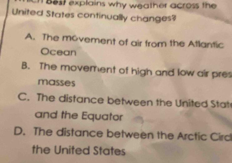 best explains why weather across the 
United States continually changes?
A. The movement of air from the Atlantic
Ocean
B. The movement of high and low air pres
masses
C. The distance between the United Stat
and the Equator
D. The distance between the Arctic Circ
the United States