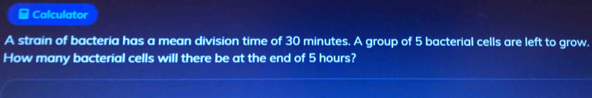 Calculator 
A strain of bacteria has a mean division time of 30 minutes. A group of 5 bacterial cells are left to grow. 
How many bacterial cells will there be at the end of 5 hours?