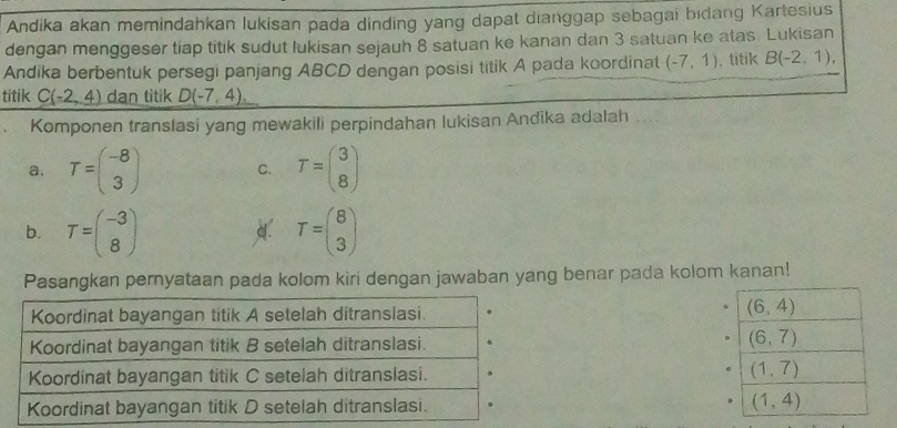 Andika akan memindahkan lukisan pada dinding yang dapat dianggap sebagai bidang Kartesius
dengan menggeser tiap titik sudut lukisan sejauh 8 satuan ke kanan dan 3 satuan ke atas. Lukisan
Andika berbentuk persegi panjang ABCD dengan posisi titik A pada koordinat (-7,1) , titik B(-2,1), 
titik C(-2,4) dan titik D(-7,4), 
Komponen translasi yang mewakili perpindahan lukisan Andika adalah
a. T=beginpmatrix -8 3endpmatrix C. T=beginpmatrix 3 8endpmatrix
b. T=beginpmatrix -3 8endpmatrix d. T=beginpmatrix 8 3endpmatrix
Pasangkan pernyataan pada kolom kiri dengan jawaban yang benar pada kolom kanan!
(6,4)
(6,7)
(1,7)
(1,4)