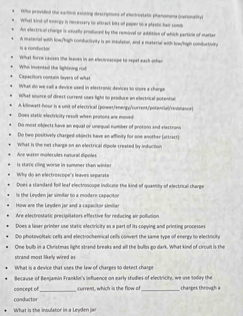 Who provided the earliest existing descriptions of electrostatic phenomena (nationality) 
What kind of energy is necessary to attract bits of paper to a plastic hair comb 
An electrical charge is usually produced by the removal or addition of which particle of matter 
A material with low/high conductivity is an insulator, and a material with low/high conductivity 
is a conductor 
What force causes the leaves in an electroscope to repel each other 
Who invented the lightning rod 
Capacitors contain layers of what 
What do we call a device used in electronic devices to store a charge 
What source of direct current uses light to produce an electrical potential 
A kilowatt-hour is a unit of electrical (power/energy/current/potential/resistance) 
Does static electricity result when protons are moved 
Do most objects have an equal or unequal number of protons and electrons 
Do two positively charged objects have an affinity for one another (attract) 
What is the net charge on an electrical dipole created by induction 
Are water molecules natural dipoles 
Is static cling worse in summer than winter 
Why do an electroscope's leaves separate 
Does a standard foil leaf electroscope indicate the kind of quantity of electrical charge 
Is the Leyden jar similar to a modern capacitor 
How are the Leyden jar and a capacitor similar 
Are electrostatic precipitators effective for reducing air pollution 
Does a laser printer use static electricity as a part of its copying and printing processes 
Do photovoltaic cells and electrochemical cells convert the same type of energy to electricity 
One bulb in a Christmas light strand breaks and all the bulbs go dark. What kind of circuit is the 
strand most likely wired as 
What is a device that uses the law of charges to detect charge 
Because of Benjamin Franklin’s influence on early studies of electricity, we use today the 
concept of _current, which is the flow of _charges through a 
conductor 
What is the insulator in a Leyden jar