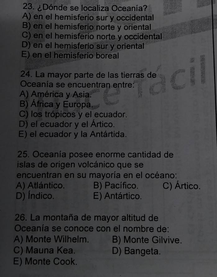 ¿Dónde se localiza Oceanía?
A) en el hemisferio sur y occidental
B) en el hemisferio norte y oriental
C) en el hemisferio norte y occidental
D) en el hemisferio sur y oriental
E) en el hemisferio boreal
24. La mayor parte de las tierras de
Oceanía se encuentran entre:
A) América y Asia.
B) África y Europa.
C) los trópicos y el ecuador.
D) el ecuador y el Ártico.
E) el ecuador y la Antártida.
25. Oceanía posee enorme cantidad de
islas de origen volcánico que se
encuentran en su mayoría en el océano:
A) Atlántico. B) Pacífico. C) Ártico.
D) Índico. E) Antártico.
26. La montaña de mayor altitud de
Oceanía se conoce con el nombre de:
A) Monte Wilhelm. B) Monte Gilvive.
C) Mauna Kea. D) Bangeta.
E) Monte Cook.