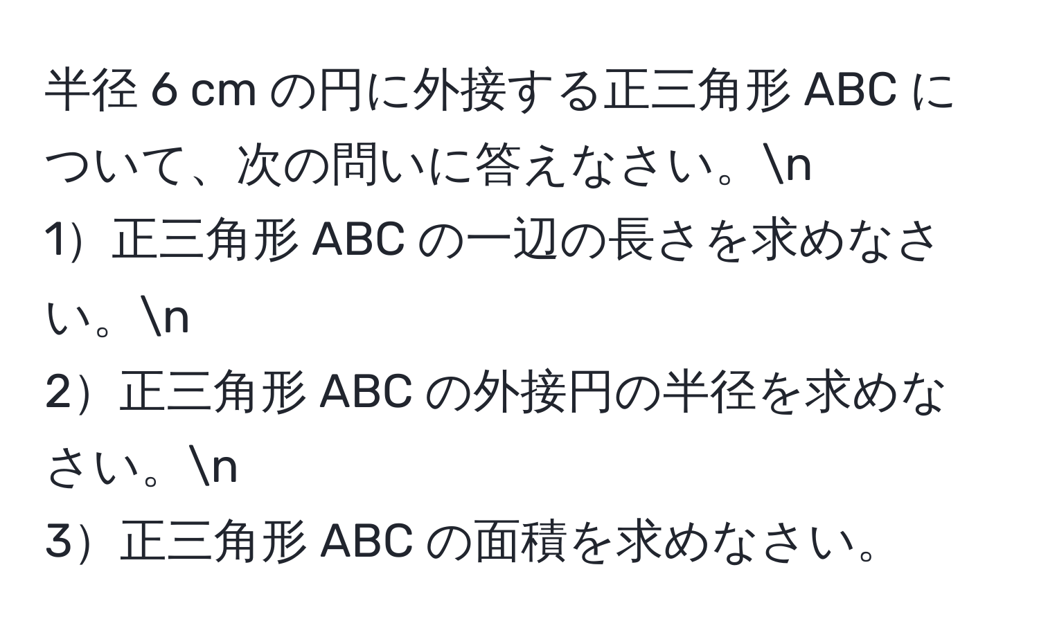 半径 6 cm の円に外接する正三角形 ABC について、次の問いに答えなさい。n
1正三角形 ABC の一辺の長さを求めなさい。n
2正三角形 ABC の外接円の半径を求めなさい。n
3正三角形 ABC の面積を求めなさい。