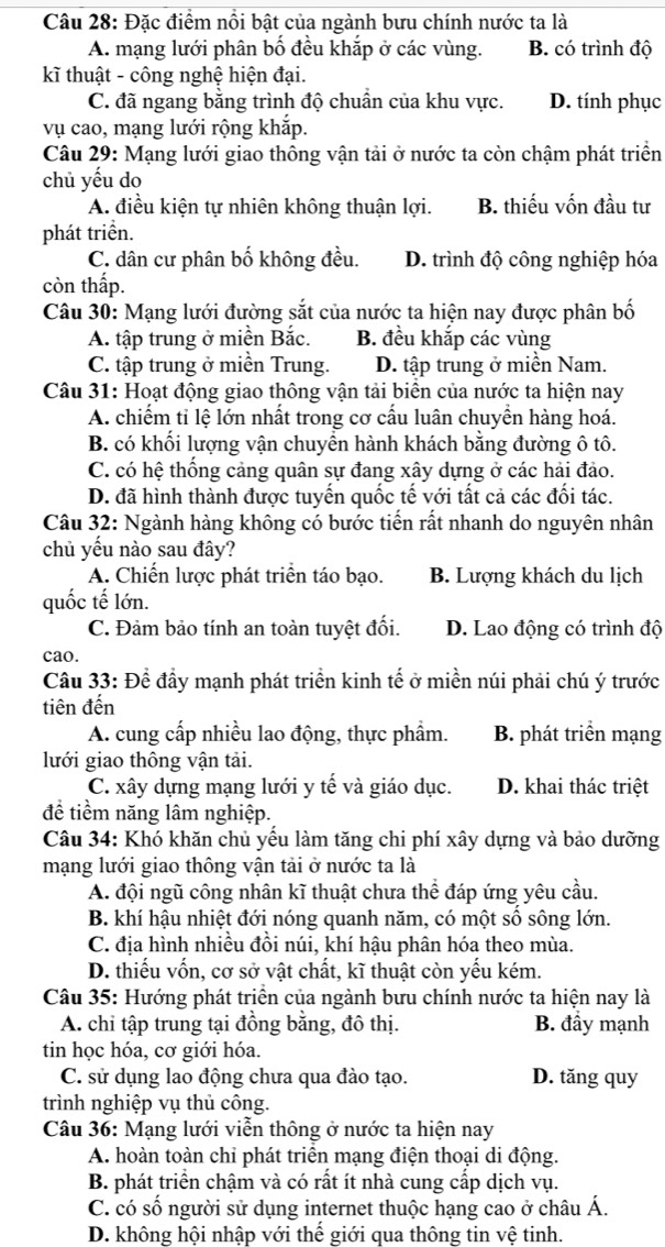 Đặc điểm nổi bật của ngành bưu chính nước ta là
A. mạng lưới phân bố đều khắp ở các vùng. B. có trình độ
kĩ thuật - công nghệ hiện đại.
C. đã ngang bằng trình độ chuẩn của khu vực. D. tính phục
vụ cao, mạng lưới rộng khắp.
Câu 29: Mạng lưới giao thông vận tải ở nước ta còn chậm phát triển
chủ yếu do
A. điều kiện tự nhiên không thuận lợi. B. thiếu vốn đầu tư
phát triển.
C. dân cư phân bố không đều. D. trình độ công nghiệp hóa
còn thấp.
Câu 30: Mạng lưới đường sắt của nước ta hiện nay được phân bố
A. tập trung ở miền Bắc. B. đều khắp các vùng
C. tập trung ở miền Trung. D. tập trung ở miền Nam.
Câu 31: Hoạt động giao thông vận tải biển của nước ta hiện nay
A. chiếm tỉ lệ lớn nhất trong cơ cấu luân chuyền hàng hoá.
B. có khối lượng vận chuyển hành khách bằng đường ô tô.
C. có hệ thống cảng quân sự đang xây dựng ở các hải đảo.
D. đã hình thành được tuyển quốc tế với tất cả các đối tác.
Câu 32: Ngành hàng không có bước tiến rất nhanh do nguyên nhân
chủ yếu nào sau đây?
A. Chiến lược phát triển táo bạo. B. Lượng khách du lịch
quốc tế lớn.
C. Đảm bảo tính an toàn tuyệt đối. D. Lao động có trình độ
cao.
Câu 33: Để đầy mạnh phát triển kinh tế ở miền núi phải chú ý trước
tiên đến
A. cung cấp nhiều lao động, thực phẩm. B. phát triển mạng
lưới giao thông vận tải.
C. xây dựng mạng lưới y tế và giáo dục. D. khai thác triệt
để tiềm năng lâm nghiệp.
Câu 34: Khó khăn chủ yếu làm tăng chi phí xây dựng và bảo dưỡng
mạng lưới giao thông vận tải ở nước ta là
A. đội ngũ công nhân kĩ thuật chưa thể đáp ứng yêu cầu.
B. khí hậu nhiệt đới nóng quanh năm, có một số sông lớn.
C. địa hình nhiều đồi núi, khí hậu phân hóa theo mùa.
D. thiếu vốn, cơ sở vật chất, kĩ thuật còn yếu kém.
Câu 35: Hướng phát triển của ngành bưu chính nước ta hiện nay là
A. chỉ tập trung tại đồng bằng, đô thị. B. đầy mạnh
tin học hóa, cơ giới hóa.
C. sử dụng lao động chưa qua đào tạo. D. tăng quy
trình nghiệp vụ thủ công.
Câu 36: Mạng lưới viễn thông ở nước ta hiện nay
A. hoàn toàn chỉ phát triển mạng điện thoại di động.
B. phát triển chậm và có rất ít nhà cung cấp dịch vụ.
C. có số người sử dụng internet thuộc hạng cao ở châu Á.
D. không hội nhập với thế giới qua thông tin vệ tinh.