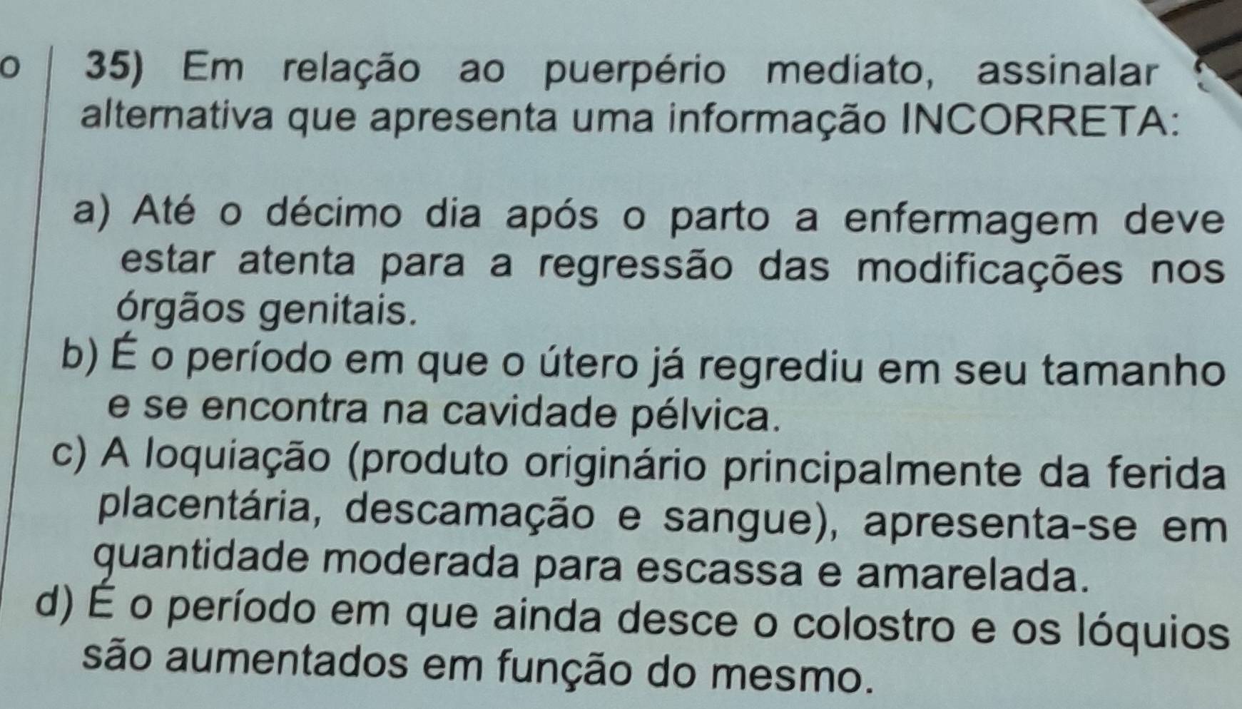 Em relação ao puerpério mediato, assinalar
alternativa que apresenta uma informação INCORRETA:
a) Até o décimo dia após o parto a enfermagem deve
estar atenta para a regressão das modificações nos
órgãos genitais.
b) É o período em que o útero já regrediu em seu tamanho
e se encontra na cavidade pélvica.
c) A loquiação (produto originário principalmente da ferida
placentária, descamação e sangue), apresenta-se em
guantidade moderada para escassa e amarelada.
d) É o período em que ainda desce o colostro e os lóquios
são aumentados em função do mesmo.