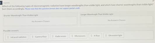 Which of the following types of electromagnetic radiation have longer wavelengths than visible light, and which have shorter wavelengths than visible light?
Sort them accordingly. Please note that this question format does not support partial credit.
Shorter Wavelength Than Visible Light Longer Wavelength Than Visible Light
No Answers Chasen No Answers Chosen
Possible answers
overline □  Infrared radiation Gamma Rays Radio waves Microwaves  □ /□   X -Rays Ultraviolet light