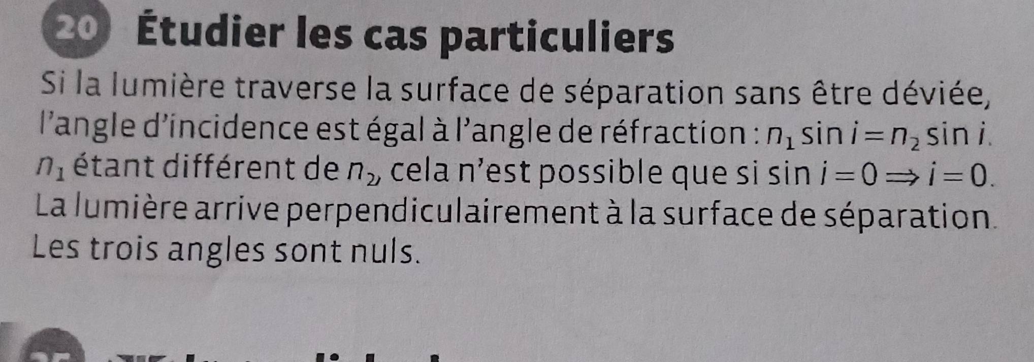 Étudier les cas particuliers 
Si la lumière traverse la surface de séparation sans être déviée, 
l'angle d'incidence est égal à l'angle de réfraction : n_1sin i=n_2sin
n_1 étant différent de n_2 , cela n’est possible que si sin i=0Rightarrow i=0. 
La lumière arrive perpendiculairement à la surface de séparation. 
Les trois angles sont nuls.