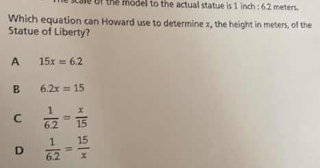 of the model to the actual statue is 1 inch : 6.2 meters.
Which equation can Howard use to determine x, the height in meters, of the
Statue of Liberty?
A 15x=6.2
B 6.2x=15
C  1/6.2 = x/15 
D  1/6.2 = 15/x 