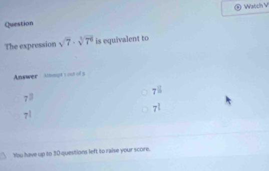 Watch V
Question
The expression sqrt(7)· sqrt[3](7^6) is equivalent to
Answer Attempt y out of 5
7^(16)
7^(□)
7^(frac 3)5
7^(frac 1)4
You have up to 10 questions left to raise your score.