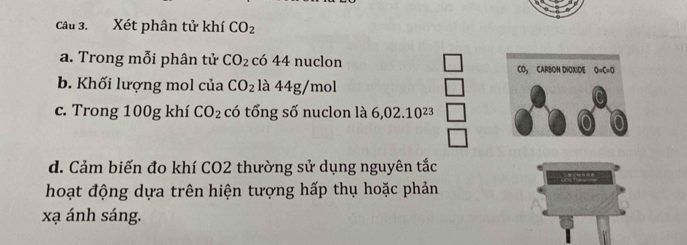 Xét phân tử khí CO_2
a. Trong mỗi phân tử CO_2 có 44 nuclon 
CO CARBON DIOXIDE O=C=O
b. Khối lượng mol của CO_2 là 44g/mol
c. Trong 100g khí CO_2 có tổng số nuclon là 6,02.10^(23)
d. Cảm biến đo khí CO2 thường sử dụng nguyên tắc 
hoạt động dựa trên hiện tượng hấp thụ hoặc phản 
xạ ánh sáng.