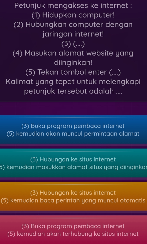 Petunjuk mengakses ke internet :
(1) Hidupkan computer!
(2) Hubungkan computer dengan
jaringan internet!
(3) (....)
(4) Masukan alamat website yang
diinginkan!
(5) Tekan tombol enter (....)
Kalimat yang tepat untuk melengkapi
petunjuk tersebut adalah ....
(3) Buka program pembaca internet
(5) kemudian akan muncul permintaan alamat
(3) Hubungan ke situs internet
5) kemudian masukkan alamat situs yang diinginkar
(3) Hubungan ke situs internet
(5) kemudian baca perintah yang muncul otomatis
(3) Buka program pembaca internet
(5) kemudian akan terhubung ke situs internet