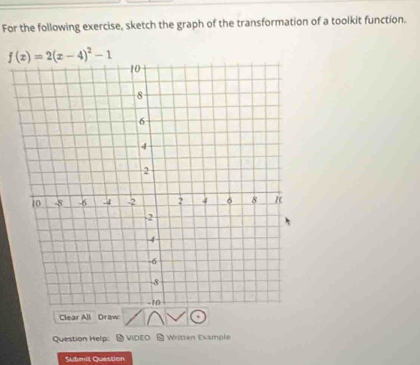 For the following exercise, sketch the graph of the transformation of a toolkit function.
f(x)=2(x-4)^2-1
Clear All Draw: 
Question Help: 9 VICEO - Written Example 
Submit Question