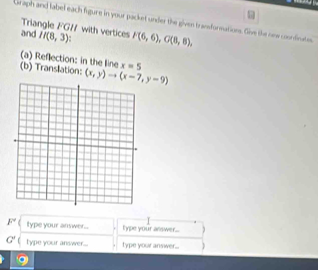 Graph and label each figure in your packet under the given transformations. Give the new coordinates 
Triangle FGH with vertices F(6,6), G(8,8), 
and H(8,3)
(a) Reflection: in the line x=5
(b) Translation: (x,y)to (x-7,y-9)
F' type your answer... type your answer... )
G' ( type your answer... type your answer...