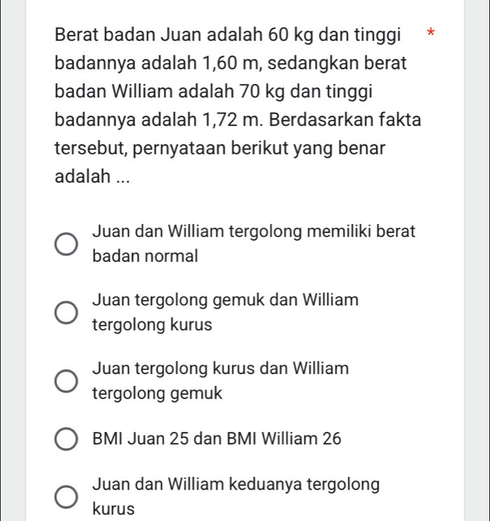 Berat badan Juan adalah 60 kg dan tinggi *
badannya adalah 1,60 m, sedangkan berat
badan William adalah 70 kg dan tinggi
badannya adalah 1,72 m. Berdasarkan fakta
tersebut, pernyataan berikut yang benar
adalah ...
Juan dan William tergolong memiliki berat
badan normal
Juan tergolong gemuk dan William
tergolong kurus
Juan tergolong kurus dan William
tergolong gemuk
BMI Juan 25 dan BMI William 26
Juan dan William keduanya tergolong
kurus