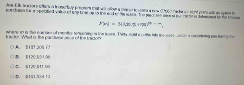 Joe-Elk tractors offers a lease/buy program that will allow a farmer to lease a new C7060 tractor for eight years with an option to
purchase for a specified value at any time up to the end of the lease. The purchase price of the tractor is determined by the function
P(m)=249,200(0.9925)^96-m, 
where m is the number of months remaining in the lease. Thirty-eight months into the lease, Jacob is considering purchasing the
tractor. What is the purchase price of the tractor?
A. $187,200.77
B. $120,931.96
C. $120,911.96
D. $161,034.13