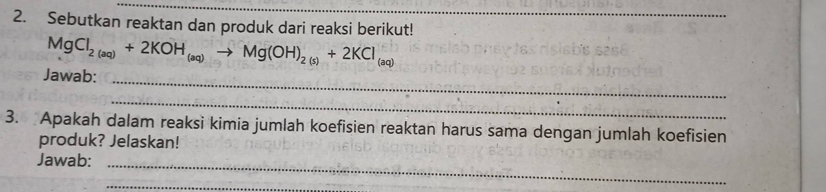 Sebutkan reaktan dan produk dari reaksi berikut!
MgCl_2(aq)+2KOH_(aq)to Mg(OH)_2(s)+2KCl_(aq)
Jawab:_ 
_ 
3. Apakah dalam reaksi kimia jumlah koefisien reaktan harus sama dengan jumlah koefisien 
produk? Jelaskan! 
Jawab:_ 
_