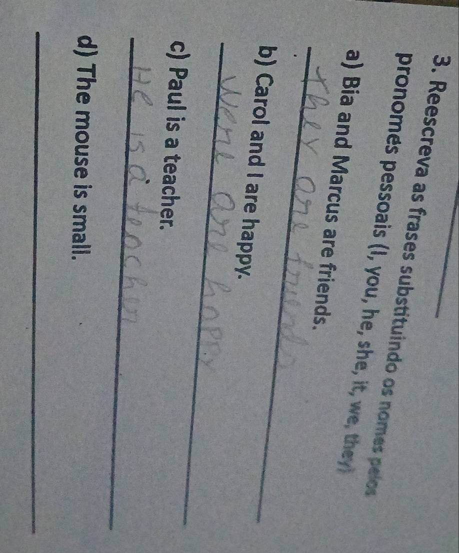 Reescreva as frases substituindo os nomes pelos 
pronomes pessoais (I, you, he, she, it, we, they) 
_ 
a) Bia and Marcus are friends. 
_ 
b) Carol and I are happy. 
c) Paul is a teacher. 
_ 
d) The mouse is small. 
_