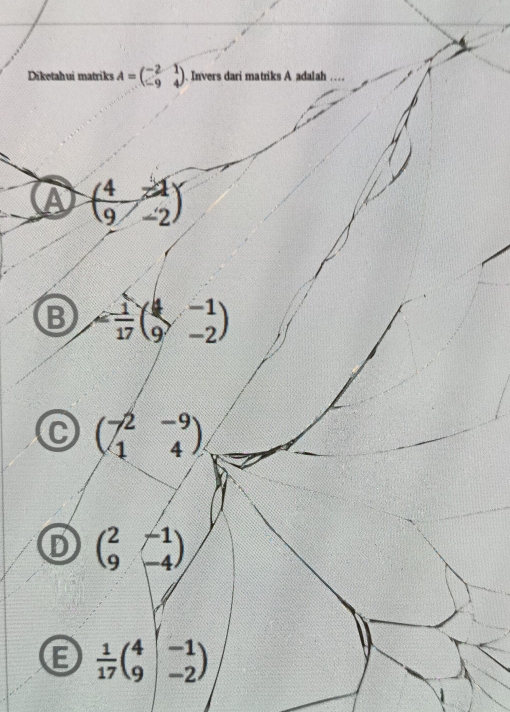 Diketahui matriks A=beginpmatrix -2&1 -9&4endpmatrix. Invers dari matriks A adalah_
A ( 4/9 -2)
B = 1/17 beginpmatrix 4&-1 9&-2endpmatrix
beginpmatrix -2&-9 1&4endpmatrix
beginpmatrix 2&-1 9&-4endpmatrix
E  1/17 beginpmatrix 4&-1 9&-2endpmatrix