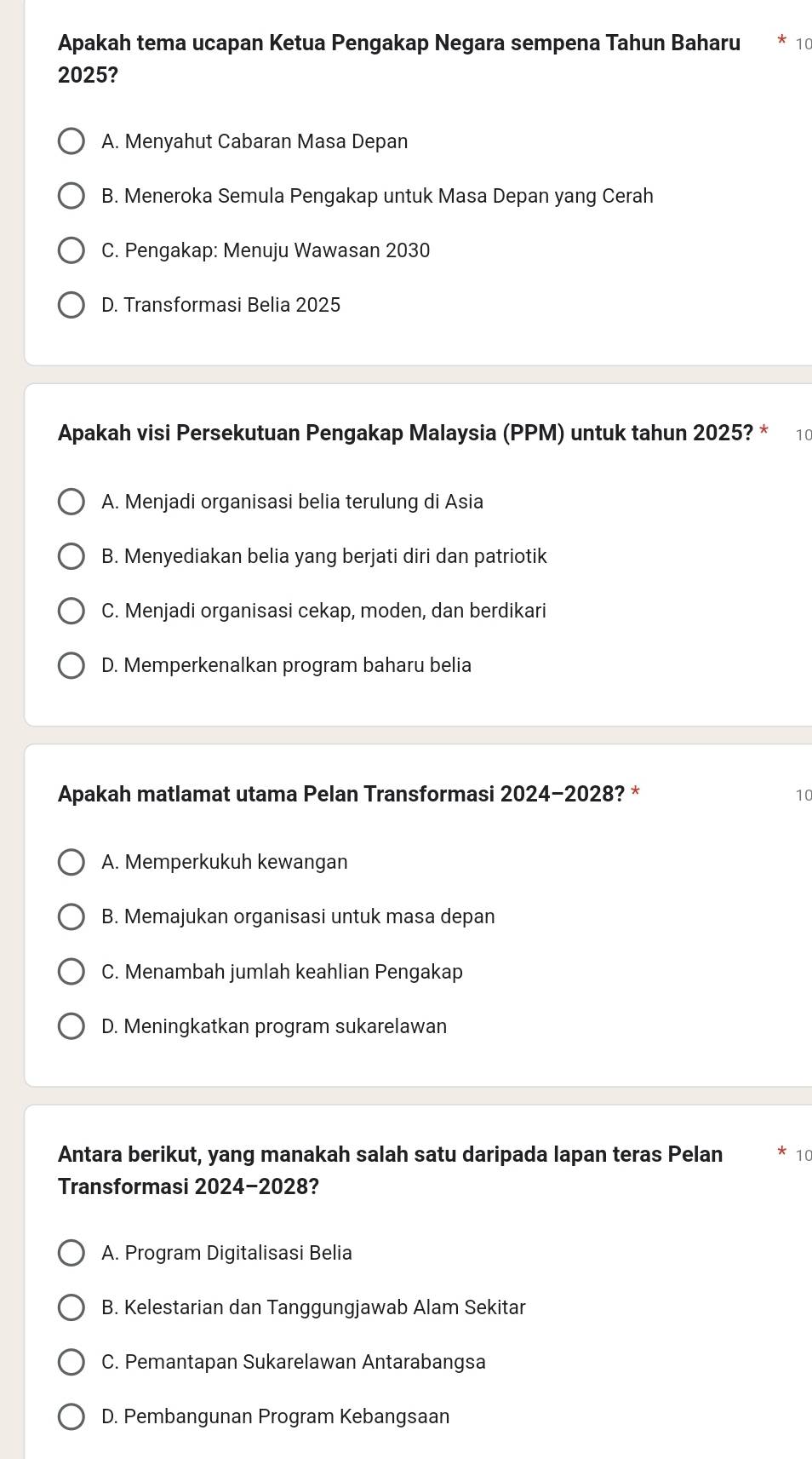 Apakah tema ucapan Ketua Pengakap Negara sempena Tahun Baharu 10
2025?
A. Menyahut Cabaran Masa Depan
B. Meneroka Semula Pengakap untuk Masa Depan yang Cerah
C. Pengakap: Menuju Wawasan 2030
D. Transformasi Belia 2025
Apakah visi Persekutuan Pengakap Malaysia (PPM) untuk tahun 2025? * 10
A. Menjadi organisasi belia terulung di Asia
B. Menyediakan belia yang berjati diri dan patriotik
C. Menjadi organisasi cekap, moden, dan berdikari
D. Memperkenalkan program baharu belia
Apakah matlamat utama Pelan Transformasi 2024-2028 ? * 10
A. Memperkukuh kewangan
B. Memajukan organisasi untuk masa depan
C. Menambah jumlah keahlian Pengakap
D. Meningkatkan program sukarelawan
Antara berikut, yang manakah salah satu daripada lapan teras Pelan 10
Transformasi 2024-2028?
A. Program Digitalisasi Belia
B. Kelestarian dan Tanggungjawab Alam Sekitar
C. Pemantapan Sukarelawan Antarabangsa
D. Pembangunan Program Kebangsaan