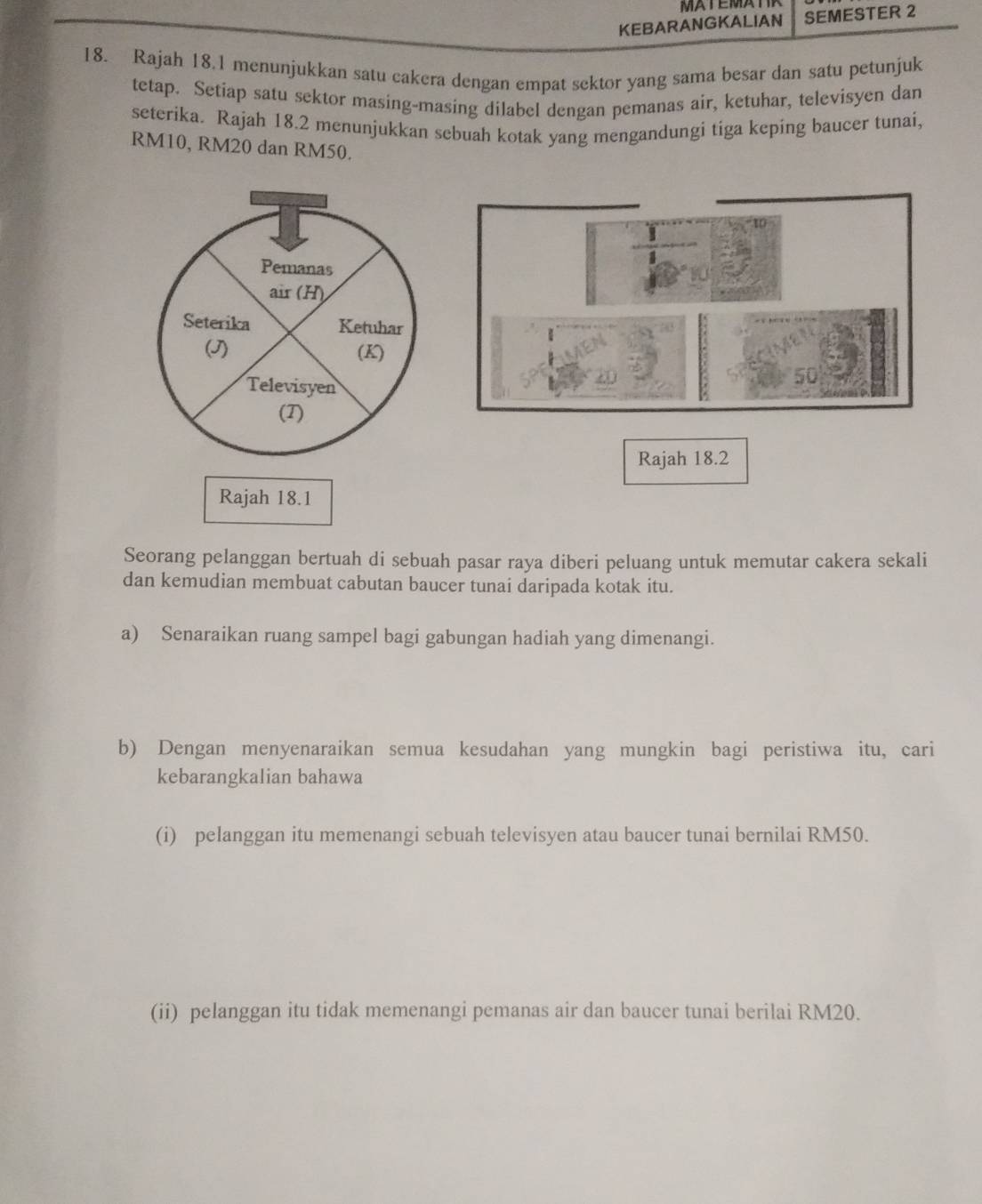 KEBARANGKALIAN SEMESTER 2 
18. Rajah 18.1 menunjukkan satu cakera dengan empat sektor yang sama besar dan satu petunjuk 
tetap. Setiap satu sektor masing-masing dilabel dengan pemanas air, ketuhar, televisyen dan 
seterika. Rajah 18.2 menunjukkan sebuah kotak yang mengandungi tiga keping baucer tunai,
RM10, RM20 dan RM50. 
Pemanas 
air (H) 
Seterika Ketuhar 
(J) (K) 
Televisyen 
(T) 
Rajah 18.2 
Rajah 18.1 
Seorang pelanggan bertuah di sebuah pasar raya diberi peluang untuk memutar cakera sekali 
dan kemudian membuat cabutan baucer tunai daripada kotak itu. 
a) Senaraikan ruang sampel bagi gabungan hadiah yang dimenangi. 
b) Dengan menyenaraikan semua kesudahan yang mungkin bagi peristiwa itu, cari 
kebarangkalian bahawa 
(i) pelanggan itu memenangi sebuah televisyen atau baucer tunai bernilai RM50. 
(ii) pelanggan itu tidak memenangi pemanas air dan baucer tunai berilai RM20.