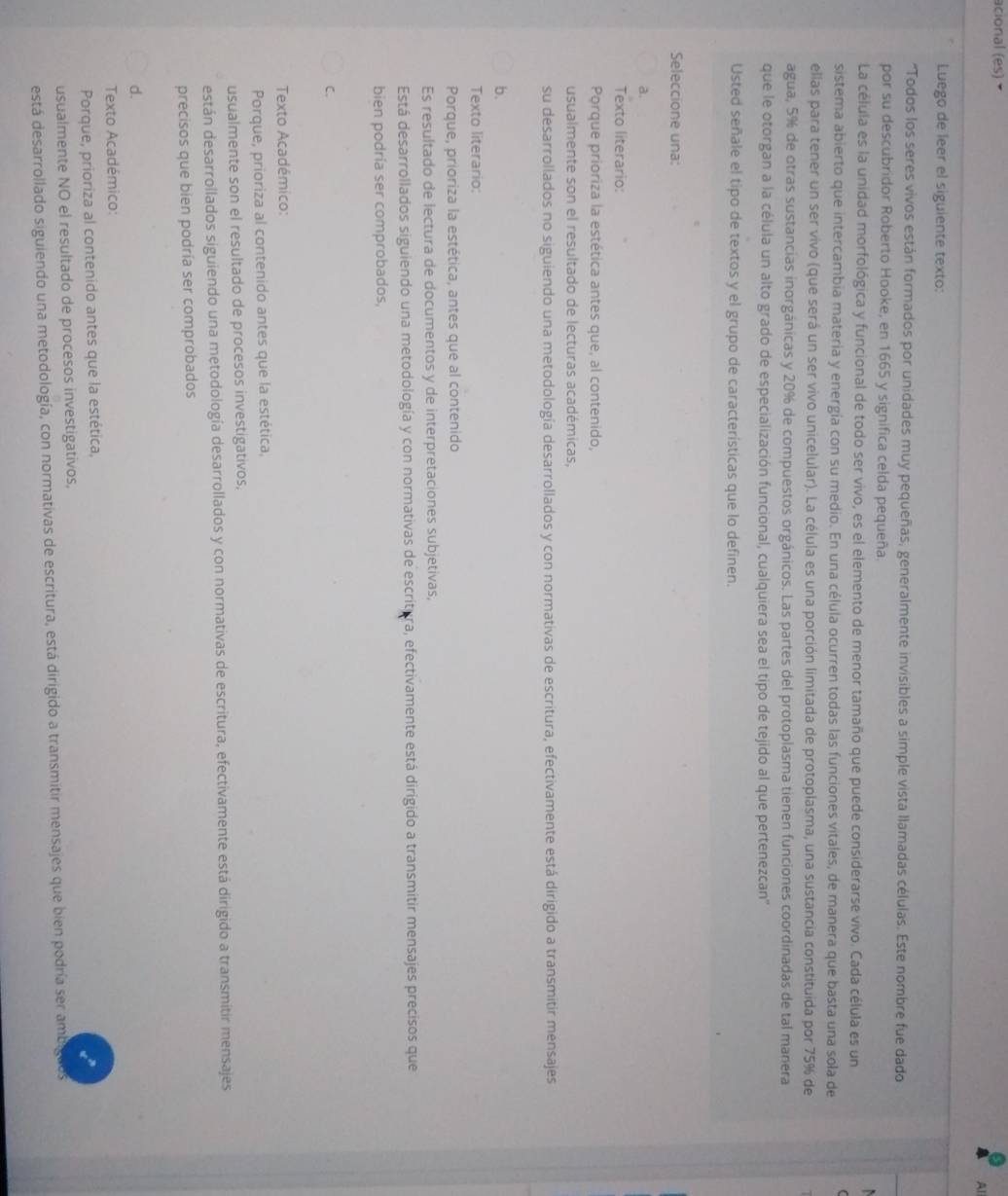 acional (es)
Al
Luego de leer el siguiente texto:
'Todos los seres vivos están formados por unidades muy pequeñas, generalmente invisibles a simple vista llamadas células. Este nombre fue dado
por su descubridor Roberto Hooke, en 1665 y significa celda pequeña.
La célula es la unidad morfológica y funcional de todo ser vivo, es el elemento de menor tamaño que puede considerarse vivo. Cada célula es un
sistema abierto que intercambia materia y energía con su medio. En una célula ocurren todas las funciones vitales, de manera que basta una sola de
ellas para tener un ser vivo (que será un ser vivo unicelular). La célula es una porción limitada de protoplasma, una sustancia constituida por 75% de
agua, 5% de otras sustancias inorgánicas y 20% de compuestos orgánicos. Las partes del protoplasma tienen funciones coordinadas de tal manera
que le otorgan a la célula un alto grado de especialización funcional, cualquiera sea el tipo de tejido al que pertenezcan''
Usted señale el tipo de textos y el grupo de características que lo definen.
Seleccione una:
a.
Texto literario:
Porque prioriza la estética antes que, al contenido,
usualmente son el resultado de lecturas académicas,
su desarrollados no siguiendo una metodología desarrollados y con normativas de escritura, efectivamente está dirigido a transmitir mensajes
b.
Texto literario:
Porque, prioriza la estética, antes que al contenido
Es resultado de lectura de documentos y de interpretaciones subjetivas,
Está desarrollados siguiendo una metodología y con normativas de escritura, efectivamente está dirigido a transmitir mensajes precisos que
bien podría ser comprobados,
C.
Texto Académico:
* Porque, prioriza al contenido antes que la estética,
usualmente son el resultado de procesos investigativos,
están desarrollados siguiendo una metodología desarrollados y con normativas de escritura, efectivamente está dirigido a transmitir mensajes
precisos que bien podría ser comprobados
d.
Texto Académico:
Porque, prioriza al contenido antes que la estética,
usualmente NO el resultado de procesos investigativos,
está desarrollado siguiendo una metodología, con normativas de escritura, está dirigido a transmitir mensajes que bien podría ser ambiguos