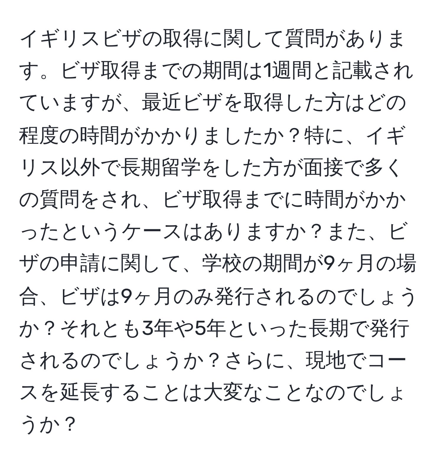 イギリスビザの取得に関して質問があります。ビザ取得までの期間は1週間と記載されていますが、最近ビザを取得した方はどの程度の時間がかかりましたか？特に、イギリス以外で長期留学をした方が面接で多くの質問をされ、ビザ取得までに時間がかかったというケースはありますか？また、ビザの申請に関して、学校の期間が9ヶ月の場合、ビザは9ヶ月のみ発行されるのでしょうか？それとも3年や5年といった長期で発行されるのでしょうか？さらに、現地でコースを延長することは大変なことなのでしょうか？