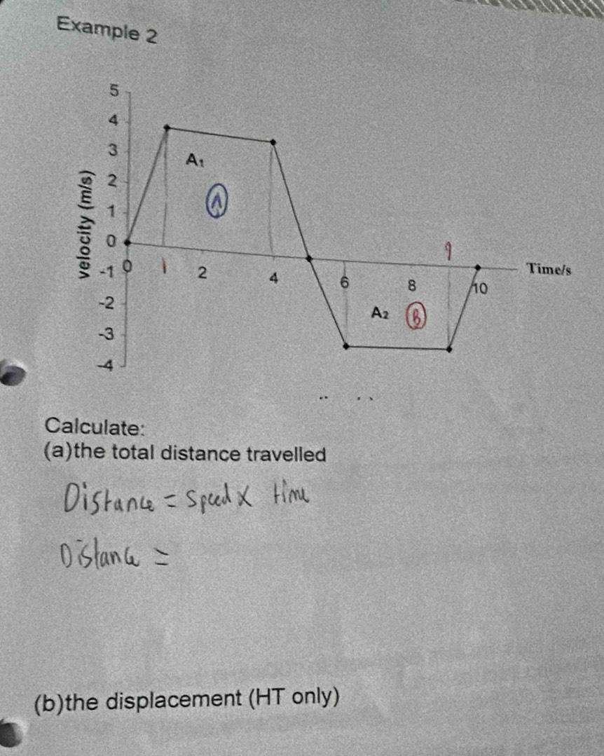 Example 2
5
4
3
A_1
2
1
a
0
Time/s
-1 0 i 2 4 6 8 10
-2
A_2
-3
-4
Calculate: 
(a)the total distance travelled 
(b)the displacement (HT only)