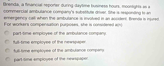 Brenda, a financial reporter during daytime business hours, moonlights as a
commercial ambulance company's substitute driver. She is responding to an
emergency call when the ambulance is involved in an accident. Brenda is injured.
For workers compensation purposes, she is considered a(n)
part-time employee of the ambulance company.
full-time employee of the newspaper.
full-time employee of the ambulance company.
part-time employee of the newspaper.