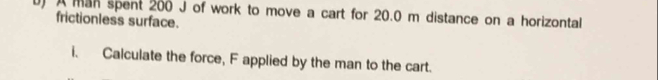 A man spent 200 J of work to move a cart for 20.0 m distance on a horizontal 
frictionless surface. 
i. Calculate the force, F applied by the man to the cart.